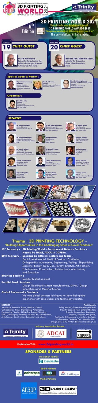 International Conference, Exhibition & Awards
WORLD
“3D Printing for ALL -Creative imagination made real”
3D PRINTING
2021
TM
SECTORS :
Aerospace, Defence, Space, Medical, Dental,
Orthopaedics, Tissue Engineering, Automobile,
Engineering, Tooling, Oil & Gas, Energy, Shipping,
FMCG, Packaging, Jewelery, Fashion, Art, Entertaiment,
Architecture, Construction, Education and others.
Participants:
Policy Makers, Government Respondents,
Industry Leaders From Different Sectors,
Scientist, Researchers, Engineers,
Doctors, Surgeon, Designers,
Architects, Entrepreneurs, Investors, Startups,
Professionals, Software Cos., Material Cos.,
Design Cos. & 3D Printers &Service Providing Cos.
Theme : 3D PRINTING TECHNOLOGY -
“Building Opportunities in the Challenging times of Covid Pandemic”
19th
February - 3D Printing World - Aerospace & Defence Seminar -
Hosted by TMMS, ADCAI & 3DPERA.
20th February - Sessions on different sectors and topics -
Dental, Maxillofacial, Medical Devices , Prosthetics,
Orthopaedics, Automotive, Engineering, Tooling, Shipbuilding,
Maritime, Energy, Oil & Gas, Jewelry, Lifestyle, Art, Fashion,
Entertainment,Construction, Architecture model making
and Education.
Business Session :
Investor & Start up meet
Parallel Track Sessions :
Design Thinking for Smart manufacturing, DFAM, Design
Innovations and Material Science.
Global Ambassador Session -
We have global partners joining us to share their global
experience with case studies and technology updates.
3D PRINTING WORLD 2021
Virtual Conference, Exhibition & Awards.
3D PRINTING WORLD AWARDS 2021
6th
Edition The only platform in India today.
“Recognising excellence in 3D Printing across industries”
CHIEF GUEST
FEBRUARY
19
Dr. S K Vasudeva,
Scientific Consultant to the
Office of Principal Scientific
Adviser, Govt of India.
Special Guest & Patron :
Wg. Cdr. Raman Sopory,
(Veteran)
Founder President,
Aerospace & Defence
Consultants Association
of India
Organiser :
Dr. Shibu John,
Founder,
Trinity Media,
Secretary General & Founder,
3DPERA, India.
Shri. D K Sharma,
President,
Tools & Gauge Manufacturers
Association of India.
Shri. Dr. Mansing Pawar,
President, MNR Educational Council,
President,
3D Printing Education &
Research Association.
SPEAKERS
Dr. Guruprasad Rao,
Mentor & Director,
Imaginarium India Pvt Ltd
Dr. Ing Sastry Kandukari,
Global AM Lead &
Principal Digital Metallurgist ,
DNV GL, Singapore.
Dr. Sanjay Gupta,
Vice Chancellor,
World University of Design,
New Delhi, India
Dr. Yashwanth Bandari,
Product Manager, Meltio,
Additive Manufacturing Group,
USA.
Paul Hollowathy,
Sales Director,
Spee3d,
North America
Abhinav Singhal,
Chief Strategy Officer,
APAC, Thyssenkrupp,
Singapore.
Dr. Jayesh Bellare,
Institute Chair &
Former Head Bioscience &
Biomaterial, IIT Bombay, India.
Dr. Biranchi Panda,
Asst Professor
Mechanical Engineering,
IIT Guwahati, India
Deelip Menezes,
Managing Director,
3D Systems
India.
Srinath Ravichandran,
Co-Founder & CEO,
Agnikul Cosmos,
Tamil Nadu, India
Rajeev Manjrekar,
Co- Founder,
Datakatalyst,
Mumbai, India
Lokesh Venkataswamy,
CEO & MD,
Innomantra Consulting,
Bengaluru, India
Vaman Kulkarni,
Consultant, Ex Director,
Honeywell Technology
Solutions, India
Dr. John Nesan,
Joint Sec. 3DPERA,
MD, CTARS,
Chennai, India.
Swaroop Chand
Director,
Adroitec Information Systems,
New Delhi, India.
CHIEF GUEST
FEBRUARY
20
Hon'ble Shri. Subhash Desai,
Minister for Industries,
Govt. of Maharashtra,
India.
Organiser
Association Partner
Registration Visit : www.3dprintingworld.in
Industry Association Partner.
SPONSORS & PARTNERS
Innovation Partner
Booth Partners
Media Partners
 