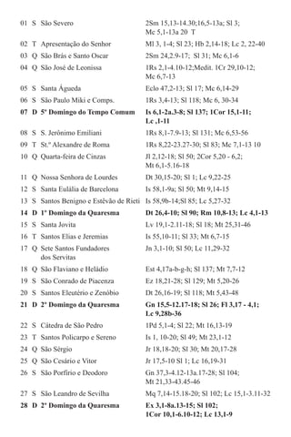 01	 S	 São Severo	 2Sm 15,13-14.30;16,5-13a; Sl 3;		
			 Mc 5,1-13a 20  T        
02	 T	 Apresentação do Senhor	 Ml 3, 1-4; Sl 23; Hb 2,14-18; Lc 2, 22-40
03	 Q	 São Brás e Santo Oscar	 2Sm 24,2.9-17;  Sl 31; Mc 6,1-6
04	 Q	 São José de Leonissa  	 1Rs 2,1-4.10-12;Medit. 1Cr 29,10-12;	
			 Mc 6,7-13
05	 S	 Santa Águeda	 Eclo 47,2-13; Sl 17; Mc 6,14-29
06	 S	 São Paulo Miki e Comps.	 1Rs 3,4-13; Sl 118; Mc 6, 30-34
07	 D	 5º Domingo do Tempo Comum	 Is 6,1-2a.3-8; Sl 137; 1Cor 15,1-11; 	
			 Lc ,1-11
08	 S	 S. Jerônimo Emiliani	 1Rs 8,1-7.9-13; Sl 131; Mc 6,53-56
09	 T	 St.º Alexandre de Roma	 1Rs 8,22-23.27-30; Sl 83; Mc 7,1-13 10  
10	 Q	 Quarta-feira de Cinzas	 Jl 2,12-18; Sl 50; 2Cor 5,20 - 6,2; 	
			 Mt 6,1-5.16-18            
11	 Q	 Nossa Senhora de Lourdes	 Dt 30,15-20; Sl 1; Lc 9,22-25
12	 S	 Santa Eulália de Barcelona	 Is 58,1-9a; Sl 50; Mt 9,14-15
13	 S	 Santos Benigno e Estêvão de Rieti	 Is 58,9b-14;Sl 85; Lc 5,27-32
14	 D	 1º Domingo da Quaresma	 Dt 26,4-10; Sl 90; Rm 10,8-13; Lc 4,1-13        
15	 S	 Santa Jovita	 Lv 19,1-2.11-18; Sl 18; Mt 25,31-46 
16	 T	 Santos Elias e Jeremias	 Is 55,10-11; Sl 33; Mt 6,7-15
17	 Q	 Sete Santos Fundadores	 Jn 3,1-10; Sl 50; Lc 11,29-32		
		 dos Servitas
18	 Q	 São Flaviano e Heládio	 Est 4,17a-b-g-h; Sl 137; Mt 7,7-12
19	 S	 São Conrado de Piacenza	 Ez 18,21-28; Sl 129; Mt 5,20-26
20	 S	 Santos Eleutério e Zenóbio	 Dt 26,16-19; Sl 118; Mt 5,43-48
21	 D	 2º Domingo da Quaresma	 Gn 15,5-12.17-18; Sl 26; Fl 3,17 - 4,1; 	
			 Lc 9,28b-36
22	 S	 Cátedra de São Pedro	 1Pd 5,1-4; Sl 22; Mt 16,13-19
23	 T	 Santos Policarpo e Sereno	 Is 1, 10-20; Sl 49; Mt 23,1-12
24	 Q	 São Sérgio	 Jr 18,18-20; Sl 30; Mt 20,17-28
25	 Q	 São Cesário e Vitor	 Jr 17,5-10 Sl 1; Lc 16,19-31
26	 S	 São Porfírio e Deodoro	 Gn 37,3-4.12-13a.17-28; Sl 104; 		
			 Mt 21,33-43.45-46
27	 S	 São Leandro de Sevilha	 Mq 7,14-15.18-20; Sl 102; Lc 15,1-3.11-32
28	 D	 2º Domingo da Quaresma	 Ex 3,1-8a.13-15; Sl 102; 		
			 1Cor 10,1-6.10-12; Lc 13,1-9
 
