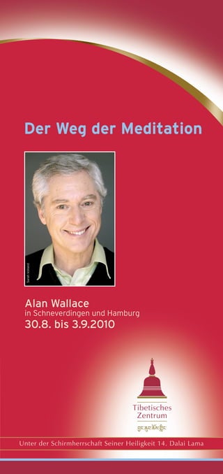 Der Weg der Meditation
  Sarah Volland




 Alan Wallace
 in Schneverdingen und Hamburg
 30.8. bis 3.9.2010




                                    Tibetisches
                                     Zentrum


Unter der Schirmherrschaft Seiner Heiligkeit 14. Dalai Lama
 