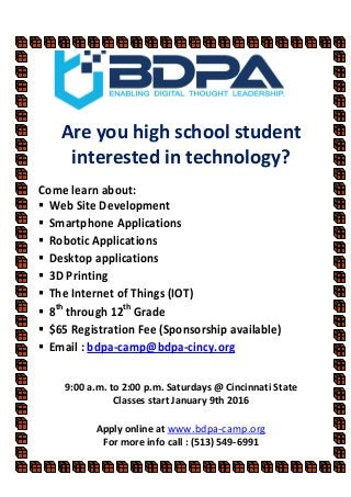 Are you high school student
interested in technology?
Come learn about:
Web Site Development
Smartphone Applications
Robotic Applications
Desktop applications
3D Printing
The Internet of Things (IOT)
8th
through 12th
Grade
$65 Registration Fee (Sponsorship available)
Email : bdpa-camp@bdpa-cincy.org
9:00 a.m. to 2:00 p.m. Saturdays @ Cincinnati State
Classes start January 9th 2016
Apply online at www.bdpa-camp.org
For more info call : (513) 549-6991
 