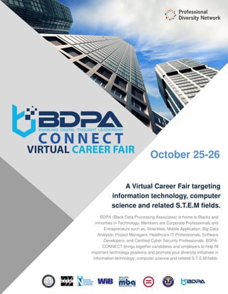 October 25-26
BDPA (Black Data Processing Associates) is home to Blacks and
minorities in Technology. Members are Corporate Professionals and
Entrepreneurs such as, Scientists, Mobile Application, Big Data
Analysts, Project Managers, Healthcare IT Professionals, Software
Developers, and Certified Cyber Security Professionals. BDPA-
CONNECT brings together candidates and employers to help fill
important technology positions and promote your diversity initiatives in
information technology, computer science and related S.T.E.M fields.
A Virtual Career Fair targeting
information technology, computer
science and related S.T.E.M fields.
 