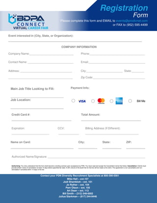 Registration
Form
Please complete this form and EMAIL to events@prodivnet.com
or FAX to (952) 595-4499
Event interested in (City, State, or Organization):
_____________________________________________________________________________________
COMPANY INFORMATION
Company Name:____________________________ Phone:___________________________________
Contact Name: _____________________________ Email:____________________________________
Address: _________________________________ City:_______________________ State:________
_________________________________________ Zip Code:_________________________________
Payment Info:
Bill Me
Main Job Title Looking to Fill:
_______________________________
Job Location:
Credit Card #:
______________________________________
Total Amount:
______________________________________
Expiration:
________________________
CCV:
_____________
Billing Address (If Different):
__________________________________
Name on Card:
________________________________________
City:
____________
State:
____________
ZIP:
____________
Authorized Name/Signature: ______________________________________________________________
Authorizing: You fully understand that this form shall become a binding contract upon acceptance by PDN. You have read and accept the Cancellation terms that follow. Cancellation: Clients must
provide written notice of cancellation at least 15 days before specified fair date. A 30% refund of the booth fee for that fair will be made to the client. This agreement is non-cancellable and non-
refundable if cancelled within 15 days of the fair.
Bill MeJob Location:
_______________________________
Contact your PDN Diversity Recruitment Specialists at 800-390-5561
Mike Hall – ext.107
Jodi Shamblott – ext. 101
Jo Ryther – ext. 104
Pam Olson – ext. 105
Art Dean – ext. 113
Bill Smith – (312) 548-0002
Julius Starkman – (617) 244-9446
 