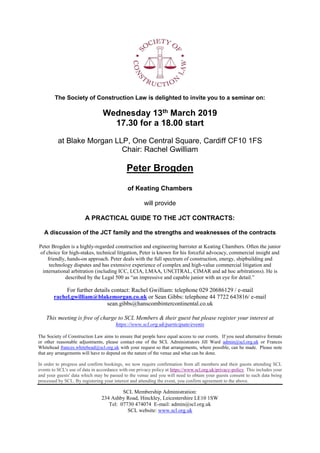 The Society of Construction Law is delighted to invite you to a seminar on:
Wednesday 13th March 2019
17.30 for a 18.00 start
at Blake Morgan LLP, One Central Square, Cardiff CF10 1FS
Chair: Rachel Gwilliam
Peter Brogden
of Keating Chambers
will provide
A PRACTICAL GUIDE TO THE JCT CONTRACTS:
A discussion of the JCT family and the strengths and weaknesses of the contracts
Peter Brogden is a highly-regarded construction and engineering barrister at Keating Chambers. Often the junior
of choice for high-stakes, technical litigation, Peter is known for his forceful advocacy, commercial insight and
friendly, hands-on approach. Peter deals with the full spectrum of construction, energy, shipbuilding and
technology disputes and has extensive experience of complex and high-value commercial litigation and
international arbitration (including ICC, LCIA, LMAA, UNCITRAL, CIMAR and ad hoc arbitrations). He is
described by the Legal 500 as “an impressive and capable junior with an eye for detail.”
For further details contact: Rachel Gwilliam: telephone 029 20686129 / e-mail
rachel.gwilliam@blakemorgan.co.uk or Sean Gibbs: telephone 44 7722 643816/ e-mail
sean.gibbs@hanscombintercontinental.co.uk
This meeting is free of charge to SCL Members & their guest but please register your interest at
https://www.scl.org.uk/participate/events
The Society of Construction Law aims to ensure that people have equal access to our events. If you need alternative formats
or other reasonable adjustments, please contact one of the SCL Administrators Jill Ward admin@scl.org.uk or Frances
Whitehead frances.whitehead@scl.org.uk with your request so that arrangements, where possible, can be made. Please note
that any arrangements will have to depend on the nature of the venue and what can be done.
In order to progress and confirm bookings, we now require confirmation from all members and their guests attending SCL
events to SCL's use of data in accordance with our privacy policy at https://www.scl.org.uk/privacy-policy. This includes your
and your guests' data which may be passed to the venue and you will need to obtain your guests consent to such data being
processed by SCL. By registering your interest and attending the event, you confirm agreement to the above.
SCL Membership Administration:
234 Ashby Road, Hinckley, Leicestershire LE10 1SW
Tel: 07730 474074 E-mail: admin@scl.org.uk
SCL website: www.scl.org.uk
 