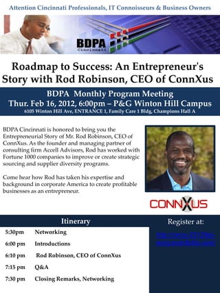 Attention Cincinnati Professionals, IT Connoisseurs & Business Owners




  Roadmap to Success: An Entrepreneur's
Story with Rod Robinson, CEO of ConnXus
            BDPA Monthly Program Meeting
  Thur. Feb 16, 2012, 6:00pm – P&G Winton Hill Campus
         6105 Winton Hill Ave, ENTRANCE 1, Family Care 1 Bldg, Champions Hall A


BDPA Cincinnati is honored to bring you the
Entrepreneurial Story of Mr. Rod Robinson, CEO of
ConnXus. As the founder and managing partner of
consulting firm Accell Advisors, Rod has worked with
Fortune 1000 companies to improve or create strategic
sourcing and supplier diversity programs.

Come hear how Rod has taken his expertise and
background in corporate America to create profitable
businesses as an entrepreneur.




                        Itinerary                                  Register at:
5:30pm       Networking
                                                              http://cincy-2012feb-
6:00 pm      Introductions                                    eorg.eventbrite.com/
6:10 pm      Rod Robinson, CEO of ConnXus

7:15 pm      Q&A

7:30 pm      Closing Remarks, Networking
 