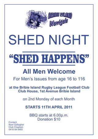 SHED NIGHT
“SHED HAPPENS”
            All Men Welcome
    For Men’s Issues from age 16 to 116
at the Bribie Island Rugby League Football Club
      Club House, 1st Avenue Bribie Island

            on 2nd Monday of each Month

                 STARTS 11TH APRIL 2011

                  BBQ starts at 6.00p.m.
                     Donation $10
Contact:
Noel Gallagher
Club Chaplain
0418 84 8485
 