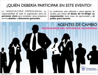 ¿QUIÉN DEBERÍA PARTICIPAR EN ESTE EVENTO?
  L a I N N O VA C I Ó N E M P R E S A R I A L e s    La conferencia está enfocada a estos agentes de
  responsabilidad de toda la organización, pero las   cambio, que tienen el deseo de re-dirigir su
  personas clave para encabezar estos proyectos       organización hacia áreas de oportunidad y el
  son los dueños o directores generales.              poder para hacerlo.


                                                             AGENTES DE CAMBIO
                                             DISEÑADORES DEL FUTURO DE SU EMPRESA




Friday, April 16, 2010
 