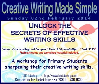 Sunday 02nd February 2014

Unlock the
secrets of effective
writing skills
Venue: Vistabella Regional Complex ~ Time: 9:00 pm—3:00pm ~ Cost: $175*
*Refreshments and workshop material included.

A workshop for Primary Students
sharpening their creative writing skills.
LSC Tutoring

~ http://www.lsctutoring.com

Contact us for Ticket Info: 384-7860 ~ 786-9335

 
