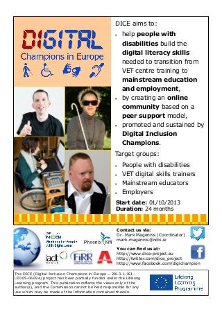 DICE aims to:


help people with
disabilities build the
digital literacy skills
needed to transition from
VET centre training to
mainstream education
and employment,



by creating an online
community based on a
peer support model,



promoted and sustained by
Digital Inclusion
Champions.

Target groups:


People with disabilities



VET digital skills trainers



Mainstream educators



Employers

Start date: 01/10/2013
Duration: 24 months

Contact us via:
Dr. Mark Magennis (Coordinator)
mark.magennis@ncbi.ie
You can find us at:
http://www.dice-project.eu
http://twitter.com/dice_project
http://www.facebook.com/digichampion
The DICE (Digital Inclusion Champions in Europe – 2013-1-IE1LEO05-06094) project has been partially funded under the Lifelong
Learning program. This publication reflects the views only of the
author(s), and the Commission cannot be held responsible for any
use which may be made of the information contained therein.

 