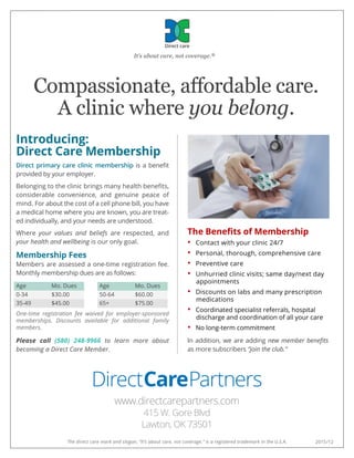 Compassionate, affordable care.
A clinic where you belong.
Direct care
It’s about care, not coverage.®
2015/12The direct care mark and slogan, “It’s about care, not coverage.” is a registered trademark in the U.S.A.
Introducing:
Direct Care Membership
Direct primary care clinic membership is a beneﬁt
provided by your employer.
Belonging to the clinic brings many health beneﬁts,
considerable convenience, and genuine peace of
mind. For about the cost of a cell phone bill, you have
a medical home where you are known, you are treat-
ed individually, and your needs are understood.
Where your values and beliefs are respected, and
your health and wellbeing is our only goal.
Membership Fees
Members are assessed a one-time registration fee.
Monthly membership dues are as follows:
Age Mo. Dues Age Mo. Dues
0-34 $30.00 50-64 $60.00
35-49 $45.00 65+ $75.00
One-time registration fee waived for employer-sponsored
memberships. Discounts available for additional family
members.
Please call (580) 248-9966 to learn more about
becoming a Direct Care Member.
The Beneﬁts of Membership
• Contact with your clinic 24/7
• Personal, thorough, comprehensive care
• Preventive care
• Unhurried clinic visits; same day/next day
appointments
• Discounts on labs and many prescription
medications
• Coordinated specialist referrals, hospital
discharge and coordination of all your care
• No long-term commitment
In addition, we are adding new member beneﬁts
as more subscribers “join the club.”
DirectCarePartners
www.directcarepartners.com
415 W. Gore Blvd
Lawton, OK 73501
 