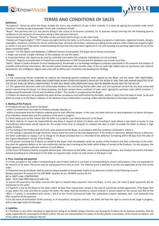 TERMS AND CONDITIONS OF SALES 
Definitions 
“Acceptance”: Action by which the Buyer accepts the terms and conditions of sale in their entirety. It is done by signing the purchase order which 
mentions “I hereby accept Knowmade’s Terms and Conditions of Sale”. 
“Buyer”: Any business user (i.e. any person acting in the course of its business activities, for its business needs) entering into the following general 
conditions to the exclusion of consumers acting in their personal interests. 
“Contracting Parties” or “Parties”: The Seller on the one hand and the Buyer on the other hand. 
“Intellectual Property Rights” (“IPR”) means any rights held by the Seller in its Products, including any patents, trademarks, registered models, designs, 
copyrights, inventions, commercial secrets and know-how, technical information, company or trading names and any other intellectual property rights 
or similar in any part of the world, notwithstanding the fact that they have been registered or not and including any pending registration of one of the 
above mentioned rights. 
“License”: For the reports and databases, 2 different licenses are proposed. The buyer has to choose one license: 
1. Single user license: a single individual at the company can use the report. 
2. Corporate license: the report can be used by unlimited users within the company. Subsidiaries are not included. 
“Products”: Reports are established in PowerPoint and delivered on a PDF format and the database may include Excel files. 
“Seller”: Based in Sophia Antipolis (France headquarters), Knowmade is a technology intelligence company specialized in the research and analysis of 
scientific and technical information. We provide patent landscapes and scientific state of the art with high added value to businesses and research 
laboratories. Our intelligence digests play a key role to define your innovation and development strategy. 
1. Scope 
1.1 The Contracting Parties undertake to observe the following general conditions when agreed by the Buyer and the Seller. ANY ADDITIONAL, 
DIFFERENT, OR CONFLICTING TERMS AND CONDITIONS IN ANY OTHER DOCUMENTS ISSUED BY THE BUYER AT ANY TIME ARE HEREBY OBJECTED TO BY 
THE SELLER, SHALL BEWHOLLY INAPPLICABLE TO ANY SALE MADE HEREUNDER AND SHALL NOT BE BINDING IN ANYWAY ON THE SELLER. 
1.2 This agreement becomes valid and enforceable between the Contracting Parties after clear and non-equivocal consent by any duly authorized 
person representing the Buyer. For these purposes, the Buyer accepts these conditions of sales when signing the purchase order which mentions “I 
hereby accept Knowmade’s Terms and Conditions of Sale”. This results in acceptance by the Buyer. 
1.3 Orders are deemed to be accepted only upon written acceptance and confirmation by the Seller, within [7 days] from the date of order, to be sent 
either by email or to the Buyer’s address. In the absence of any confirmation in writing, orders shall be deemed to have been accepted. 
2.Mailing of the Products 
2.1 Products are sent by email to the Buyer: 
- within [1] month from the order for Products already released; or 
- within a reasonable time for Products ordered prior to their effective release. In this case, the Seller shall use its best endeavours to inform the Buyer 
of an indicative release date and the evolution of the work in progress. 
2.2 Some weeks prior to the release date the Seller can propose a pre-release discount to the Buyer. 
The Seller shall by no means be responsible for any delay in respect of article 2.2 above, and including in cases where a new event or access to new 
contradictory information would require for the analyst extra time to compute or compare the data in order to enable the Seller to deliver a high 
quality Products. 
2.3 The mailing of the Product will occur only upon payment by the Buyer, in accordance with the conditions contained in article 3. 
2.4 The mailing is operated through electronic means either by email via the sales department. If the Product’s electronic delivery format is defective, 
the Seller undertakes to replace it at no charge to the Buyer provided that it is informed of the defective formatting within 90 days from the date of 
the original download or receipt of the Product. 
2.5 The person receiving the Products on behalf of the Buyer shall immediately verify the quality of the Products and their conformity to the order. 
Any claim for apparent defects or for non-conformity shall be sent in writing to the Seller within 8 days of receipt of the Products. For this purpose, the 
Buyer agrees to produce sufficient evidence of such defects. 
2.6 No return of Products shall be accepted without prior information to the Seller, even in case of delayed delivery. Any Product returned to the Seller 
without providing prior information to the Seller as required under article 2.5 shall remain at the Buyer’s risk. 
3. Price, invoicing and payment 
3.1 Prices are given in the orders corresponding to each Product sold on a unit basis or corresponding to annual subscriptions. They are expressed to 
be inclusive of all taxes. The prices may be reevaluated from time to time. The effective price is deemed to be the one applicable at the time of the 
order. 
3.2 Payments due by the Buyer shall be sent by cheque payable to Knowmade, PayPal or by electronic transfer to the following account: 
Banque populaire St Laurent du Var CAP 3000 - Quartier du lac- 06700 St Laurent du Var 
BIC or SWIFT code: CCBPFRPPNCE 
IBAN: : FR76 1560 7000 6360 6214 5695 126 
To ensure the payments, the Seller reserves the right to request down payments from the Buyer. In this case, the need of down payments will be 
mentioned on the order. 
3.3 Payment is due by the Buyer to the Seller within 30 days from invoice date, except in the case of a particular written agreement. If the Buyer fails 
to pay within this time and fails to contact the Seller, the latter shall be entitled to invoice interest in arrears based on the annual rate Refi of the 
«BCE» + 7 points, in accordance with article L. 441-6 of the French Commercial Code. Our publications (report, database, tool...) are delivered only 
after reception of the payment. 
3.4 In the event of termination of the contract, or of misconduct, during the contract, the Seller will have the right to invoice at the stage in progress, 
and to take legal action for damages. 
4. Liabilities 
4.1 The Buyer or any other individual or legal person acting on its behalf, being a business user buying the Products for its business activities, shall be 
solely responsible for choosing the Products and for the use and interpretations he makes of the documents it purchases, of the results he obtains, and 
of the advice and acts it deduces thereof. 
 