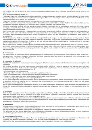 4.2 The Seller shall only be liable for (i) direct and (ii) foreseeable pecuniary loss, caused by the Products or arising from a material breach of this 
agreement 
4.3 In no event shall the Seller be liable for: 
a) damages of any kind, including without limitation, incidental or consequential damages (including, but not limited to, damages for loss of profits, 
business interruption and loss of programs or information) arising out of the use of or inability to use the Seller’s website or the Products, or any 
information provided on the website, or in the Products; 
b) any claim attributable to errors, omissions or other inaccuracies in the Product or interpretations thereof. 
4.4 All the information contained in the Products has been obtained from sources believed to be reliable. The Seller does not warrant the accuracy, 
completeness adequacy or reliability of such information, which cannot be guaranteed to be free from errors. 
4.5 All the Products that the Seller sells may, upon prior notice to the Buyer from time to time be modified by or substituted with similar Products 
meeting the needs of the Buyer. This modification shall not lead to the liability of the Seller, provided that the Seller ensures the substituted Product is 
similar to the Product initially ordered. 
4.6 In the case where, after inspection, it is acknowledged that the Products contain defects, the Seller undertakes to replace the defective products as 
far as the supplies allow and without indemnities or compensation of any kind for labor costs, delays, loss caused or any other reason. The 
replacement is guaranteed for a maximum of two months starting from the delivery date. Any replacement is excluded for any event as set out in 
article 5 below. 
4.7 The deadlines that the Seller is asked to state for the mailing of the Products are given for information only and are not guaranteed. If such 
deadlines are not met, it shall not lead to any damages or cancellation of the orders, except for non-acceptable delays exceeding [4] months from the 
stated deadline, without information from the Seller. In such case only, the Buyer shall be entitled to ask for a reimbursement of its first down 
payment to the exclusion of any further damages. 
4.8 The Seller does not make any warranties, express or implied, including, without limitation, those of saleability and fitness for a particular purpose, 
with respect to the Products. Although the Seller shall take reasonable steps to screen Products for infection of viruses, worms, Trojan horses or other 
codes containing contaminating or destructive properties before making the Products available, the Seller cannot guarantee that any Product will be 
free from infection. 
5. Force majeure 
The Seller shall not be liable for any delay in performance directly or indirectly caused by or resulting from acts of nature, fire, flood, accident, riot, 
war, government intervention, embargoes, strikes, labor difficulties, equipment failure, late deliveries by suppliers or other difficulties which are 
beyond the control, and not the fault of the Seller. 
6. Protection of the Seller’s IPR 
6.1 All the IPR attached to the Products are and remain the property of the Seller and are protected under French and international copyright law and 
conventions. 
6.2 The Buyer agreed not to disclose, copy, reproduce, redistribute, resell or publish the Product, or any part of it to any other party other than 
employees of its company. The Buyer shall have the right to use the Products solely for its own internal information purposes. In particular, the Buyer 
shall therefore not use the Product for purposes such as: 
- Information storage and retrieval systems; 
- Recordings and re-transmittals over any network (including any local area network); 
- use in any timesharing, service bureau, bulletin board or similar arrangement or public display; 
- Posting any Product to any other online service (including bulletin boards or the Internet); 
- Licensing, leasing, selling, offering for sale or assigning the Product. 
6.3 The Buyer shall be solely responsible towards the Seller of all infringements of this obligation, whether this infringement comes from its employees 
or any person to whom the Buyer has sent the Products and shall personally take care of any related proceedings, and the Buyer shall bear related 
financial consequences in their entirety. 
6.4 The Buyer shall define within its company point of contact for the needs of the contract. This person will be the recipient of each new report in PDF 
format. This person shall also be responsible for respect of the copyrights and will guaranty that the Products are not disseminated out of the 
company. 
7. Termination 
7.1 If the Buyer cancels the order in whole or in part or postpones the date of mailing, the Buyer shall indemnify the Seller for the entire costs that 
have been incurred as at the date of notification by the Buyer of such delay or cancellation. This may also apply for any other direct or indirect 
consequential loss that may be borne by the Seller, following this decision. 
7.2 In the event of breach by one Party under these conditions or the order, the non-breaching Party may send a notification to the other by recorded 
delivery letter upon which, after a period of thirty (30) days without solving the problem, the non-breaching Party shall be entitled to terminate all the 
pending orders, without being liable for any compensation. 
8.Miscellaneous 
All the provisions of these Terms and Conditions are for the benefit of the Seller itself, but also for its licensors, employees and agents. Each of them is 
entitled to assert and enforce those provisions against the Buyer. 
Any notices under these Terms and Conditions shall be given in writing. They shall be effective upon receipt by the other Party. 
The Seller may, from time to time, update these Terms and Conditions and the Buyer, is deemed to have accepted the latest version of these terms 
and conditions, provided they have been communicated to him in due time. 
9. Governing law and jurisdiction 
9.1 Any dispute arising out or linked to these Terms and Conditions or to any contract (orders) entered into in application of these Terms and 
Conditions shall be settled by the French Commercial Courts of Grasse, which shall have exclusive jurisdiction upon such issues. 
9.2 French law shall govern the relation between the Buyer and the Seller, in accordance with these Terms and Conditions. 
