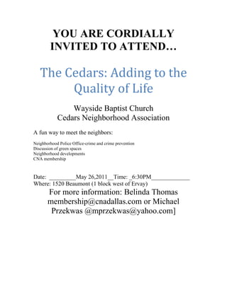 YOU ARE CORDIALLY INVITED TO ATTEND…<br />The Cedars: Adding to the Quality of Life<br />Wayside Baptist Church<br />Cedars Neighborhood Association<br />A fun way to meet the neighbors:<br />Neighborhood Police Office-crime and crime prevention<br />Discussion of green spaces<br />Neighborhood developments<br />CNA membership<br />Date:  _________May 26, 2011__Time: _6:30PM_____________<br />Where: 1520 Beaumont (1 block west of Ervay)<br />For more information: Belinda Thomas membership@cnadallas.com or Michael Przekwas @mprzekwas@yahoo.com]<br />