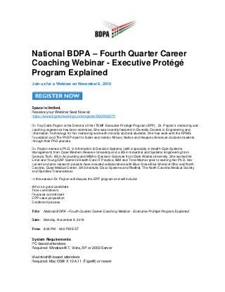 National BDPA – Fourth Quarter Career
Coaching Webinar - Executive Protégé
Program Explained
Join us for a Webinar on November 8, 2010
Space is limited.
Reserve your Webinar Seat Now at:
https://www2.gotomeeting.com/register/960006675
Dr. Fay Cobb Payton is the Director of the ITSMF Executive Protégé Program (EPP). Dr. Payton’s mentoring and
coaching experience has been extensive. She was recently featured in Diversity Careers in Engineering and
Information Technology for her mentoring work with minority doctoral students. She has work with the KPMG
Foundation and The PhD Project to foster and mentor African, Native and Hispanic American doctoral students
through their PhD process.
Dr. Payton earned a Ph.D. in Information & Decision Systems (with a specialty in Health Care Systems
Management) from Case Western Reserve University and a BS in Industrial and Systems Engineering from
Georgia Tech; BS in Accounting and MBA in Decision Sciences from Clark Atlanta University. She worked for
Ernst and Young/CAP Gemini’s Health Care IT Practice, IBM and Time-Warner prior to earning her Ph.D. Her
current and prior research projects have included collaborations with Blue Cross Blue Shield of Ohio and North
Carolina, Duke Medical Center, SAS Institute, Cisco Systems and RedHat, The North Carolina Medical Society
and Quintiles Transnational.
In this session Dr. Payton will discuss the EPP program and will include:
Who is a good candidate
Time commitment
Financial commitment
EPP value proposition
Enrollment process
Title: National BDPA – Fourth Quarter Career Coaching Webinar - Executive Protégé Program Explained
Date: Monday, November 8, 2010
Time: 8:00 PM - 9:00 PM EST
System Requirements
PC-based attendees
Required: Windows® 7, Vista, XP or 2003 Server
Macintosh®-based attendees
Required: Mac OS® X 10.4.11 (Tiger®) or newer
 
