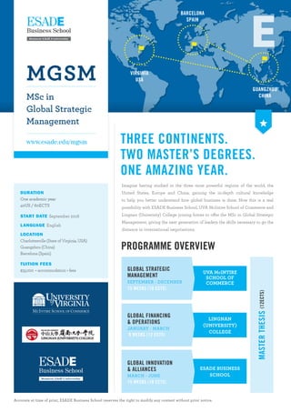 THREE CONTINENTS.
TWO MASTER’S DEGREES.
ONE AMAZING YEAR.
Imagine having studied in the three most powerful regions of the world, the
United States, Europe and China, gaining the in-depth cultural knowledge
to help you better understand how global business is done. Now this is a real
possibility with ESADE Business School, UVA McIntire School of Commerce and
Lingnan (University) College joining forces to offer the MSc in Global Strategic
Management, giving the next generation of leaders the skills necessary to go the
distance in international negotiations.
Accurate at time of print, ESADE Business School reserves the right to modify any content without prior notice.
MGSM
MSc in
Global Strategic
Management
www.esade.edu/mgsm
VIRGINIA
USA
BARCELONA
SPAIN
GUANGZHOU
CHINA
DURATION
One academic year
40US / 60ECTS
START DATE September 2016
LANGUAGE English
LOCATION
Charlottesville (State of Virginia, USA)
Guangzhou (China)
Barcelona (Spain)
TUITION FEES
$35,000 + accommodation + fees
PROGRAMME OVERVIEW
UVA McINTIRE
SCHOOL OF
COMMERCE
GLOBAL STRATEGIC
MANAGEMENT
SEPTEMBER - DECEMBER
15 WEEKS (18 ECTS)
MASTERTHESIS(12ECTS)
ESADE BUSINESS
SCHOOL
GLOBAL INNOVATION
& ALLIANCES
MARCH - JUNE
15 WEEKS (18 ECTS)
GLOBAL FINANCING
& OPERATIONS
JANUARY - MARCH
9 WEEKS (12 ECTS)
LINGNAN
(UNIVERSITY)
COLLEGE
 