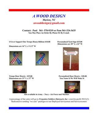 A WOOD DESIGN
                                       Marion, NC
                            awooddesign@gmail.com

               Contact: Paul 561- 578-9219 or Pam 561-324-3635
                      You May Place An Order By Phone Or By E-mail.



USA or Support Our Troops House Ribbon $10.00            Personalized Yard Sign $15.00
                                                         Dimensions are 30” L x 22” W
Dimensions are 16” L x 9 1/2” W




Troops Door Hearts - $25.00                                Personalized Door Hearts - $30.00
Dimensions are 23” L x 17” W                                You Name It We Will Make It




                 Also available in Army – Navy - Air Force and Marines

A percentage of the sales will go to Forgotten Soldiers Outreach, Inc. a not-for-profit 501©(3)
  Dedicated to sending “we care” packages to our Deployed Servicemen and Servicewomen
 