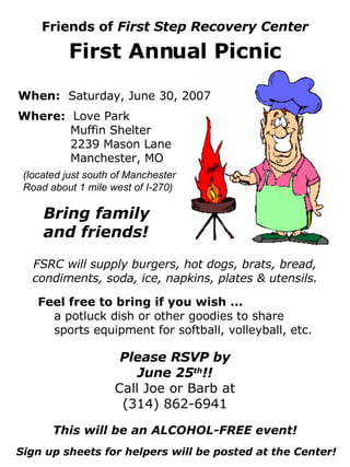 Friends of  First Step Recovery Center First Annual Picnic When:   Saturday, June 30, 2007 Where:  Love Park Muffin Shelter 2239 Mason Lane Manchester, MO Bring family and friends! (located just south of Manchester Road about 1 mile west of I-270) FSRC will supply burgers, hot dogs, brats, bread, condiments, soda, ice, napkins, plates & utensils. Feel free to bring if you wish ... a potluck dish or other goodies to share sports equipment for softball, volleyball, etc. Please RSVP by June 25 th !! Call Joe or Barb at (314) 862-6941 This will be an ALCOHOL-FREE event! Sign up sheets for helpers will be posted at the Center! 