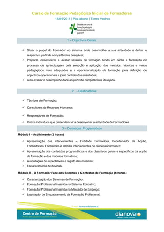 Curso de Formação Pedagógica Inicial de Formadores
                            18/04/2011 | Pós-laboral | Torres Vedras




                                     1 – Objectivos Gerais:


   Situar o papel do Formador no sistema onde desenvolve a sua actividade e definir o
      respectivo perfil de competências desejável;
   Preparar, desenvolver e avaliar sessões de formação tendo em conta a facilitação do
      processo de aprendizagem pela selecção e aplicação dos métodos, técnicas e meios
      pedagógicos mais adequados e a operacionalização da formação pela definição de
      objectivos operacionais e pelo controlo dos resultados;
   Auto-avaliar o desempenho face ao perfil de competências desejado.


                                         2   - Destinatários:


   Técnicos de Formação;

   Consultores de Recursos Humanos;

   Responsáveis de Formação;

   Outros indivíduos que pretendam vir a desenvolver a actividade de Formadores.

                                 3 – Conteúdos Programáticos

Módulo I – Acolhimento (2 horas)

   Apresentação dos intervenientes – Entidade Formadora, Coordenador da Acção,
      Formador/es, Formandos e demais intervenientes no processo formativo;
   Apresentação dos conteúdos programáticos e dos objectivos gerais e específicos da acção
      de formação e dos módulos formativos;
   Auscultação de expectativas e registo das mesmas;
   Esclarecimento de dúvidas.

Módulo II – O Formador Face aos Sistemas e Contextos de Formação (6 horas)

   Caracterização dos Sistemas de Formação;
   Formação Profissional inserida no Sistema Educativo;
   Formação Profissional inserida no Mercado de Emprego;
   Legislação de Enquadramento da Formação Profissional;
 