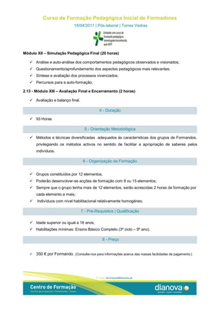 Curso de Formação Pedagógica Inicial de Formadores
                              18/04/2011 | Pós-laboral | Torres Vedras




Módulo XII – Simulação Pedagógica Final (20 horas)

    Análise e auto-análise dos comportamentos pedagógicos observados e visionados;
    Questionamento/aprofundamento dos aspectos pedagógicos mais relevantes;
    Síntese e avaliação dos processos vivenciados;
    Percursos para a auto-formação;

2.13 - Módulo XIII – Avaliação Final e Encerramento (2 horas)

    Avaliação e balanço final.

                                             4 - Duração

    93 Horas

                                    5 - Orientação Metodológica

    Métodos e técnicas diversificadas adequados às características dos grupos de Formandos,
       privilegiando os métodos activos no sentido de facilitar a apropriação de saberes pelos
       indivíduos.

                                   6 - Organização da Formação


    Grupos constituídos por 12 elementos,
    Poderão desenvolver-se acções de formação com 8 ou 15 elementos;
    Sempre que o grupo tenha mais de 12 elementos, serão acrescidas 2 horas de formação por
       cada elemento a mais;
      Indivíduos com nível habilitacional relativamente homogéneo.

                                  7 - Pré-Requisitos | Qualificação

    Idade superior ou igual a 18 anos;
    Habilitações mínimas: Ensino Básico Completo (3º ciclo – 9º ano).

                                               8 - Preço


      350 € por Formando. (Consulte-nos para informações acerca das nossas facilidades de pagamento.)
 
