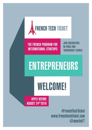 #FrenchTechTicket
www.frenchtechticket.com
@meetlaFT
APPLY BEFORE
AUGUST 24TH
2016
THE FRENCH PROGRAM FOR
INTERNATIONAL STARTUPS
JOIN INCUBATORS 
IN PARIS AND 
THROUGHOUT FRANCE
WELCOME!
ENTREPRENEURS
 