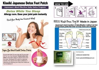 Distributed by:
Do you look tired? Do you look old? Do you look
fat? Do You Feel Stressed? Kiseiki detox foot
patch is foot patch design to absorb toxins from
you body. Developed from years by Japanese
scientist, this natural home detox is effective in
cleansing and detoxing your body from inside out!
Try it to believe it!

HORIGUCHI MARKETING
Email: joyhealth2002@gmail.com

 