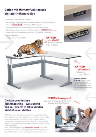 Option mit Memoryfunktion und
digitaler Höhenanzeige
·	 Sanftstart- und Sanftstop-Funktion
· 	vier einfachst freiprogrammierbare Memoryhöhen mit Sparschaltung

Doppelklick
· 	fährt bei Doppelklick selbsttätig auf Memoryhöhe
kcilkleppoD

· 	intelligente Gewichtskraftmessung für die Notausschaltung

·	 Gleichlaufschaltung: bis zu vier Tische mit einem Doppelklick bewegen
Doppelklick

kcilkleppoD

·	 Fernsteuerung mit Memoryfunktion und Akkubetrieb auf Rollen
	 kabellos bewegen
·	 Hubgewicht von bis zu 300 kg

EXTREM
stark!

Holen Sie sich den
Tiger ins Büro!

EXTREM
belastbar!
Hubgewicht
bis zu 300 kg.

Kreativität hat ihren
Ursprung: sitzend, reckend
oder auch mal stehend
arbeiten! Jetzt kommt Power
auf – mit gewohnter Qualität
und Leistung vom Maschinenbauer.

Die kompromisslose
Tischmaschine – typisierend
von 64 - 135 cm in 10 Sekunden
stehhöhenverstellbar

EXTREM beweglich!
Das drive-Tischsystem bietet mehr
Bewegung am Arbeitsplatz!

COMO drive zeichnet sich besonders durch seine große Stabilität aus.
Durch das patentierte Antriebskonzept wird der Tisch in seiner Hubbewegung zwangsgeführt und hebt sich somit auch bei ungleicher
Tischbelastung immer gerade. Der Tisch kann bis zu 150 kg belastet
werden. Für konstante Tischflächenlasten kann der Tisch bis zu 300 kg
aufgelastet werden.
Durch abwechselnde Nutzung – sitzend oder stehend – wird erwiesenermaßen der Stütz- und Bewegungsapparat des Körpers trainiert.
Dieser Effekt wirkt besonders leistungsfördernd und entspannend.

 