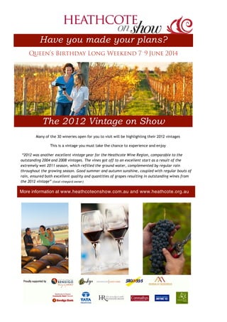 SponsorLogosLONG.pdf
Many of the 30 wineries open for you to visit will be highlighting their 2012 vintages
This is a vintage you must take the chance to experience and enjoy
“2012 was another excellent vintage year for the Heathcote Wine Region, comparable to the
outstanding 2004 and 2008 vintages. The vines got off to an excellent start as a result of the
extremely wet 2011 season, which refilled the ground water, complemented by regular rain
throughout the growing season. Good summer and autumn sunshine, coupled with regular bouts of
rain, ensured both excellent quality and quantities of grapes resulting in outstanding wines from
the 2012 vintage” (local vineyard owner)
Have you made your plans?
The 2012 Vintage on Show
Queen’s Birthday Long Weekend 7-
9 June 2014
More information at www.heathcoteonshow.com.au and www.heathcote.org.au
 