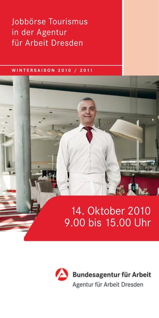 Jobbörse Tourismus
                       in der Agentur
                       für Arbeit Dresden

                       W I N T E R S A I S O N 2 0 1 0 / 2 0 11
Bildelement: Gastronomie




                                                                 14. Oktober 2010
                                                                9.00 bis 15.00 Uhr


                                            Bildelement: Logo
 