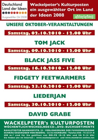 wackelpeter’s kulturposten
                         ein ausgewählter ort im land
                         der ideen 2008

  Unsere OktOber-VeranstaltUngen
   Samstag, 02.10.2010 - 12.00 Uhr

                             tOm Jack
   Samstag, 09.10.2010 - 12.00 Uhr

                   black Jass FiVe
   Samstag, 16.10.2010 - 12.00 Uhr

         Fidgety Feetwarmers
   Samstag, 23.10.2010 - 12.00 Uhr

                            liederJan
   Samstag, 30.10.2010 - 12.00 Uhr

                       daVid grabe
wackelpeter's kulturposten
wöchentlich wechselnde cd-, dVd- Buchsortimente
rahlstedter Bahnhofstr. 22 · Verlängerung der fussgängerzone
schräg gegenüBer Von redöhl · 22143 hamBurg · telefon 040 - 75 25 57-0
400 m- 2 s i n d f ü r si e ge öf f ne t von m o -f r 10- 18 uh r u n d s a 9- 14 u h r
sie finden uns im internet : www.wackelpeter.tv und www.membran-online.net
 