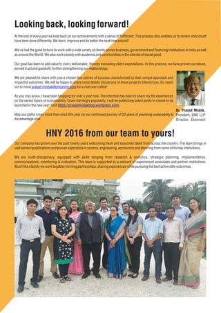 HNY 2016 from our team to yours!
Our company has grown over the past twenty years welcoming fresh and seasoned talent from across the country. The team brings in
well earned qualiﬁcations and proven experienceinscience,engineering, economicsand planning from someof thetop institutions.
We are multi-disciplinary, equipped with skills ranging from research & analytics, strategic planning, implementation,
communications, monitoring & evaluation. This team is supported by a network of experienced associates and partner institutions.
Muchlike afamilyweworktogetherformingpartnerships, sharing experienceswhilepursuing the bestachievableoutcomes.
Lookingback,lookingforward!
At the end of every year we look back on our achievements with a sense of fulﬁlment. This process also enables us to review what could
havebeendone differently. Welearn,improveanddo betterthenexttimearound!
We’ve had the good fortune to work with a wide variety of clients across business, government and ﬁnancing Institutions in India as well
asaround theWorld. Wealsowork closelywith academiaand communitiesintheinterestof socialgood.
Our goal has been to add value to every deliverable, thereby exceeding client expectations. In this process, we have proven ourselves,
earned trustandgoodwill, further strengtheningourrelationships.
We are pleased to share with you a chosen few stories of success characterized by their unique approach and
impactful outcomes. We will be happy to share more details should any of these projects interest you. Do reach
out to meat for achatovercoffee!prasad.modak@emcentre.com
As you may know, I have been blogging for over a year now. The intention has been to share my life experiences
on the varied topics of sustainability. Given the blog’s popularity, I will be publishing select posts in a book to be
launchedinthenewyear! Visit https://prasadmodakblog.wordpress.com/
May our paths cross more than once this year on our continued journey of 20 years of practicing sustainability to
theadvantageofall.
Dr. Prasad Modak,
President, EMC LLP
Director, Ekonnect
 