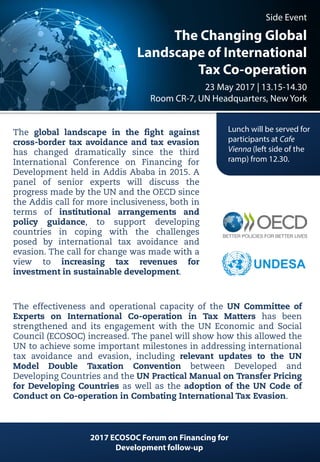 Side Event
The Changing Global
Landscape of International
Tax Co-operation
23 May 2017 | 13.15-14.30
Room CR-7, UN Headquarters, New York
Lunch will be served for
participants at Cafe
Vienna (left side of the
ramp) from 12.30.
The global landscape in the fight against
cross-border tax avoidance and tax evasion
has changed dramatically since the third
International Conference on Financing for
Development held in Addis Ababa in 2015. A
panel of senior experts will discuss the
progress made by the UN and the OECD since
the Addis call for more inclusiveness, both in
terms of institutional arrangements and
policy guidance, to support developing
countries in coping with the challenges
posed by international tax avoidance and
evasion. The call for change was made with a
view to increasing tax revenues for
investment in sustainable development.
The effectiveness and operational capacity of the UN Committee of
Experts on International Co-operation in Tax Matters has been
strengthened and its engagement with the UN Economic and Social
Council (ECOSOC) increased. The panel will show how this allowed the
UN to achieve some important milestones in addressing international
tax avoidance and evasion, including relevant updates to the UN
Model Double Taxation Convention between Developed and
Developing Countries and the UN Practical Manual on Transfer Pricing
for Developing Countries as well as the adoption of the UN Code of
Conduct on Co-operation in Combating International Tax Evasion.
2017 ECOSOC Forum on Financing for
Development follow-up
 