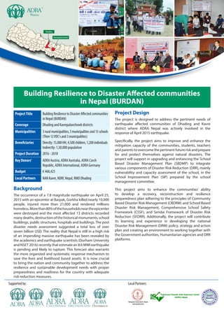 Dhading
Kavrepalanchowk
Building Resilience to Disaster Affected communities
in Nepal (BURDAN)
ProjectTitle BuildingResiliencetoDisasterAffectedcommunities
inNepal(BURDAN)
Coverage Dhading and Kavrepalanchowk districts
Municipalities 3ruralmunicipalities,5municipalitiesand15schools
(Then12VDC'sand3municipalities)
Beneficiaries Directly:15,000HH,4,500children,1,200individuals
Indirectly: 1,50,000 population
Project Duration 2016 - 2018
Key Donors' ADRA Austria, ADRA Australia, ADRA Czech
Republic, ADRA International, ADRA Germany
Budget € 468,425
Local Partners NAN Kavre, NDRC Nepal, RMD Dhading
Background
The occurrence of a 7.8 magnitude earthquake on April 25,
2015 with an epicenter at Barpak, Gorkha killed nearly 10,000
people, injured more than 21,000 and rendered millions
homeless.Morethan80%ofthehouseholdsneartheepicenter
were destroyed and the most affected 13 districts recorded
many deaths, destruction of the historical monuments, school
buildings, public structures, hospitals and buildings. The post
disaster needs assessment suggested a total loss of over
seven billion USD. The reality that Nepal is still in a high risk
of an impending massive earthquake has been revealed by
the academics and earthquake scientists (Durham University
and NSET 2016) recently that estimate an 8.6 MWI earthquake
is pending and likely to rupture. This forecast also warrants
the more organized and systematic response mechanism to
save the lives and livelihood based assets. It is now crucial
to bring the nation and community together to address the
resilience and sustainable development needs with proper
preparedness and readiness for the country with adequate
risk reduction measures.
Project Design
The project is designed to address the pertinent needs of
earthquake affected communities of Dhading and Kavre
district where ADRA Nepal was actively involved in the
response of April 2015 earthquake.
Specifically, the project aims to improve and enhance the
mitigation capacity of the communities, students, teachers
and parents to overcome the pertinent future risk and prepare
for and protect themselves against natural disasters. The
project will support in upgrading and enhancing the School
Based Disaster Management Plan (SBDMP) to integrate
various components of Disaster Risk Reduction (DRR), mainly
vulnerability and capacity assessment of the school, in the
School Improvement Plan (SIP) prepared by the school
management committee.
This project aims to enhance the communities’ ability
to develop a recovery, reconstruction and resilience
preparedness plan adhering to the principles of Community
Based Disaster Risk Management (CBDRM) and School Based
Disaster Risk Management, Comprehensive School Safety
Framework (CSSF), and Sendai Framework of Disaster Risk
Reduction (SFDRR). Additionally, the project will contribute
its learning and experience in developing the national
Disaster Risk Management (DRM) policy, strategy and action
plan and creating an environment to working together with
the Government authorities, Humanitarian agencies and DRR
platforms.
Supported by: Local Partners:
Nepal
 