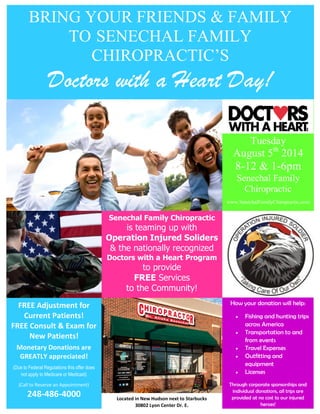 BRING YOUR FRIENDS & FAMILY
TO SENECHAL FAMILY
CHIROPRACTIC’S
Doctors with a Heart Day!
Tuesday
August 5th
2014
8-12 & 1-6pm
Senechal Family
Chiropractic
www.SenechalFamilyChiropractic.com
Senechal Family Chiropractic
is teaming up with
Operation Injured Soliders
& the nationally recognized
Doctors with a Heart Program
to provide
FREE Services
to the Community!
FREE Adjustment for
Current Patients!
FREE Consult & Exam for
New Patients!
Monetary Donations are
GREATLY appreciated!
(Due to Federal Regulations this offer does
not apply to Medicare or Medicaid)
(Call to Reserve an Appointment)
248-486-4000
How your donation will help:
 Fishing and hunting trips
across America
 Transportation to and
from events
 Travel Expenses
 Outfitting and
equipment
 Licenses
Through corporate sponsorships and
individual donations, all trips are
provided at no cost to our injured
heroes!
Located in New Hudson next to Starbucks
30802 Lyon Center Dr. E.
 