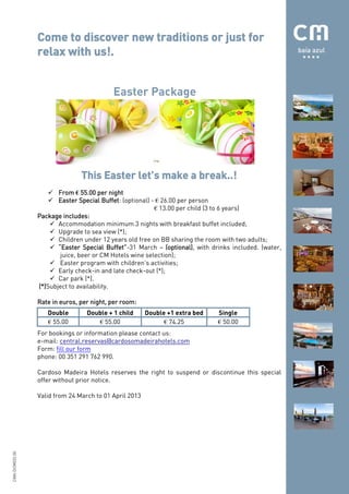 Come to discover new traditions or just for
                relax with us!.


                                          Easter Package




                               This Easter let’s make a break..!
                     From € 55.00 per night
                     Easter Special Buffet: (optional) - € 26.00 per person
                                                         € 13.00 per child (3 to 6 years)
                Package includes:
                     Accommodation minimum 3 nights with breakfast buffet included;
                     Upgrade to sea view (*);
                     Children under 12 years old free on BB sharing the room with two adults;
                     “Easter Special Buffet”-31 March – (optional), with drinks included. (water,
                        juice, beer or CM Hotels wine selection);
                     Easter program with children’s activities;
                     Early check-in and late check-out (*);
                     Car park (*).
                (*)Subject to availability.

                Rate in euros, per night, per room:
                   Double        Double + 1 child      Double +1 extra bed   Single
                   € 55.00          € 55.00                  € 74.25         € 50.00
                For bookings or information please contact us:
                e-mail: central.reservas@cardosomadeirahotels.com
                Form: fill our form
                phone: 00 351 291 762 990.

                Cardoso Madeira Hotels reserves the right to suspend or discontinue this special
                offer without prior notice.

                Valid from 24 March to 01 April 2013
CMH.DCM033.00
 