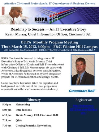 Attention Cincinnati Professionals, IT Connoisseurs & Business Owners




        Roadmap to Success: -- An IT Executive Story
   Kevin Murray, Chief Information Officer, Cincinnati Bell

          BDPA Monthly Program Meeting
Thur. March 15, 2012, 6:00pm – P&G Winton Hill Campus
  6105 Center Hill Ave, Cincinnati, OH 45232 , ENTRANCE 1, Family Care 1 Bldg, Champions Hall A



BDPA Cincinnati is honored to bring you an IT
Executive’s Story of Mr. Kevin Murray, Chief
Information Officer of Cincinnati Bell. Prior to his work
with Cincinnati Bell, Mr. Murray spent six years with
Accenture, a leading global systems consulting firm.
While at Accenture he focused on system integration
projects for telecommunication and energy clients.

Come hear how Kevin has taken his expertise and
background to create one of the most progressive
organizations in the telecommunications industry.



                          Itinerary                                       Register at:
5:30pm        Networking
                                                                       http://bdpacincy-
6:00 pm       Introductions                                          2012mar.eventbrite.c
                                                                              om /
6:10 pm       Kevin Murray, CIO, Cincinnati Bell

7:15 pm       Q&A

7:30 pm       Closing Remarks, Networking
 