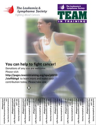 You can help to fight cancer!  Donations of any size are welcome.  Please visit: http://pages.teamintraining.org/epa/phil10/stefftbhgd   to learn more and make your contribution today. Please take one  Leukemia & Lymphoma Society TNT, visit: http:/pages.teamintraining.org/epa/phil10/stefftbhgd  Leukemia & Lymphoma Society TNT, visit: http://pages.teamintraining.org/epa/phil10/stefftbhgd  Leukemia & Lymphoma Society TNT, visit: http://pages.teamintraining.org/epa/phil10/stefftbhgd  Leukemia & Lymphoma Society TNT, visit: http://pages.teamintraining.org/epa/phil10/stefftbhgd  Leukemia & Lymphoma Society TNT, visit: http://pages.teamintraining.org/epa/phil10/stefftbhgd  Leukemia & Lymphoma Society TNT, visit: http://pages.teamintraining.org/epa/phil10/stefftbhgd  Leukemia & Lymphoma Society TNT, visit: http://pages.teamintraining.org/epa/phil10/stefftbhgd  Leukemia & Lymphoma Society TNT, visit: http://pages.teamintraining.org/epa/phil10/stefftbhgd  Leukemia & Lymphoma Society TNT, visit: http://pages.teamintraining.org/epa/phil10/stefftbhgd  