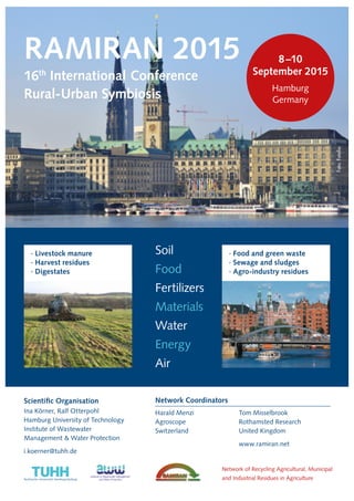 RAMIRAN 2015 
16th International Conference 
Rural-Urban Symbiosis 
Scientific Organisation 
Ina Körner, Ralf Otterpohl 
Hamburg University of Technology 
Institute of Wastewater 
Management & Water Protection 
i.koerner@tuhh.de 
Soil 
Food 
Fertilizers 
Materials 
Water 
Energy 
Air 
8 –10 
September 2015 
Hamburg 
Germany 
· Food and green waste 
· Sewage and sludges 
· Agro-industry residues 
· Livestock manure 
· Harvest residues 
· Digestates 
Tom Misselbrook 
Rothamsted Research 
United Kingdom 
www.ramiran.net 
Network Coordinators 
Harald Menzi 
Agroscope 
Switzerland 
Network of Recycling Agricultural, Municipal 
and Industrial Residues in Agriculture 
Foto: Fotolia 
 