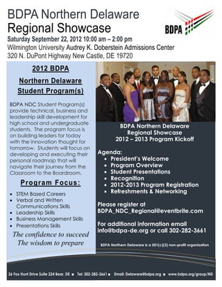BDPA Northern Delaware
Regional Showcase
Saturday September 22, 2012 10:00 am – 2:00 pm
Wilmington University Audrey K. Doberstein Admissions Center
320 N. DuPont Highway New Castle, DE 19720
              2012 BDPA
     Northern Delaware
     Student Program(s)
BDPA NDC Student Program(s)
provide technical, business and
leadership skill development for
high school and undergraduate
                                                                  BDPA Northern Delaware
students. The program focus is
on building leaders for today
                                                                     Regional Showcase
with the innovation thought for                                  2012 – 2013 Program Kickoff
tomorrow. Students will focus on
developing and executing their                         Agenda:
personal roadmap that will                                President’s Welcome
navigate their journey from the                           Program Overview
Classroom to the Boardroom.                               Student Presentations
                                                          Recognition
       Progra m Focus :                                   2012-2013 Program Registration
 STEM Based Careers                                      Refreshments & Networking
 Verbal and Written
  Communications Skills                                Please register at
 Leadership Skills                                    BDPA_NDC_Regional@eventbrite.com
 Business Management Skills
 Presentations Skills                                 For additional information email
                                                       info@bdpa-de.org or call 302-282-3661
  The confidence to succeed
   The wisdom to prepare                                BDPA Northern Delaware is a 501(c)(3) non-profit organization




26 Fox Hunt Drive Suite 224 Bear, DE   nTel:   302-282-3661 n   Email: Delaware@bdpa.org   n   www.bdpa.org/group/ND
 