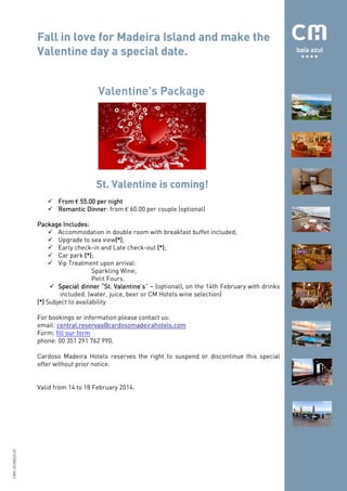 Fall in love for Madeira Island and make the
date.
Valentine day a special date.
Valentine’s Package

coming!
St. Valentine is coming!
From € 55.00 per night
Romantic Dinner: from € 60.00 per couple (optional)
Dinner
Includes:
Package Includes:
Accommodation in double room with breakfast buffet included;
Upgrade to sea view(*)
(*);
(*)
Early check-in and Late check-out (*)
(*);
Car park (*)
(*);
Vip Treatment upon arrival:
Sparkling Wine;
Petit Fours.
Valentine’s”
Special dinner “St. Valentine’s – (optional), on the 14th February with drinks
included. (water, juice, beer or CM Hotels wine selection)
(*) Subject to availability
For bookings or information please contact us:
email: central.reservas@cardosomadeirahotels.com
Form: fill our form
phone: 00 351 291 762 990.
Cardoso Madeira Hotels reserves the right to suspend or discontinue this special
offer without prior notice.

CMH.DCM023.01

Valid from 14 to 18 February 2014.

 