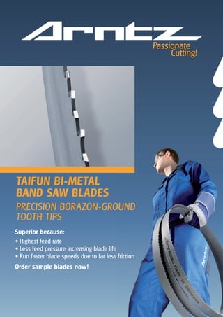Superior because:
• Highest feed rate
• Less feed pressure increasing blade life
• Run faster blade speeds due to far less friction
Order sample blades now!
TAIFUN BI-METAL
BAND SAW BLADES
PRECISION BORAZON-GROUND
TOOTH TIPS
 