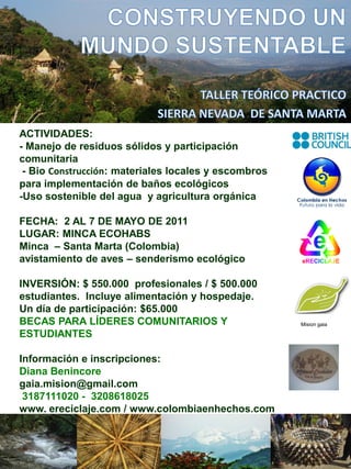 ACTIVIDADES:
- Manejo de residuos sólidos y participación
comunitaria
 - Bio Construcción: materiales locales y escombros
para implementación de baños ecológicos
-Uso sostenible del agua y agricultura orgánica

FECHA: 2 AL 7 DE MAYO DE 2011
LUGAR: MINCA ECOHABS
Minca – Santa Marta (Colombia)
avistamiento de aves – senderismo ecológico

INVERSIÓN: $ 550.000 profesionales / $ 500.000
estudiantes. Incluye alimentación y hospedaje.
Un día de participación: $65.000
BECAS PARA LÍDERES COMUNITARIOS Y                     Mision gaia

ESTUDIANTES

Información e inscripciones:
Diana Benincore
gaia.mision@gmail.com
 3187111020 - 3208618025
www. ereciclaje.com / www.colombiaenhechos.com
 