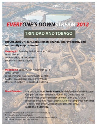 EVERYONE’S DOWNSTREAM 2012
                       TRINIDAD AND TOBAGO
DISCUSSION ON: Tar Sands, climate change, energy security and
community empowerment

Meeting #1: Saturday 24th November, 2012
Time: 2:00pm
Location: Holy Faith Convent
Southern Main Rd, Couva


Meeting #2: Sunday 25th November, 2012
Time: 4:00pm
Location: Vance River Community Center
Southern Main Road, Vance River Village
Opposite Southern General Ltd. building


Guest Speakers:        Presentations from Freda Huson, land defender of the Unistoten
                       Camp of the Wet'suwet'en Nation in BC, Canada and her
                       communities ongoing resistance to tar sands and fracking
                       pipelines (including recent clashes with the companies in the last
                       72 hours) along with Canadian anti-tar sands activist
                       Macdonald Stainsby.

For more info check out: www.everyonesdownstream.org
Trini Eco Warriors Facebook Page &
No Tar Sands Development in Trinidad and Tobago Facebook Page
Tel Contact: 325 1670, 297 0732, 369 0151
 