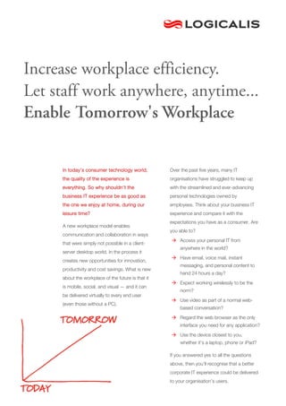 Increase workplace efficiency.
Let staff work anywhere, anytime...
Enable Tomorrow's Workplace


     In today’s consumer technology world,          Over the past five years, many IT
     the quality of the experience is               organisations have struggled to keep up
     everything. So why shouldn’t the               with the streamlined and ever-advancing
     business IT experience be as good as           personal technologies owned by
     the one we enjoy at home, during our           employees. Think about your business IT
     leisure time?                                  experience and compare it with the
                                                    expectations you have as a consumer. Are
     A new workplace model enables
                                                    you able to?
     communication and collaboration in ways
                                                     Access your personal IT from
     that were simply not possible in a client-
                                                         anywhere in the world?
     server desktop world. In the process it
                                                     Have email, voice mail, instant
     creates new opportunities for innovation,
                                                         messaging, and personal content to
     productivity and cost savings. What is new
                                                         hand 24 hours a day?
     about the workplace of the future is that it
                                                     Expect working wirelessly to be the
     is mobile, social, and visual — and it can
                                                         norm?
     be delivered virtually to every end user
                                                     Use video as part of a normal web-
     (even those without a PC).
                                                         based conversation?
                                                     Regard the web browser as the only
                                                         interface you need for any application?

                                                     Use the device closest to you,
                                                         whether it’s a laptop, phone or iPad?

                                                    If you answered yes to all the questions
                                                    above, then you’ll recognise that a better
                                                    corporate IT experience could be delivered
                                                    to your organisation’s users.
 