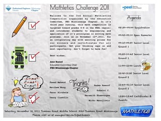 Mathletics Challenge 2011
                                 Welcome to the 3rd Annual Mathletics
                                 Competition organized by the Education                    Agenda
                                 Committee, PEO Mississauga Chapter. In it’s
                                 third year running, this math competition is
                                 targeted toward grades 6-8 in the PEEL region;      08:30-09:00 Registration
                                 and introduces students to engineering and           
                                 application of it’s principles in solving math
                                                                                     09:05-09:10 Open Remarks
                                 problems. Join us on November 12th,2011, for
                                 an invigorating day with exciting prizes for
                                 our winners and certificates for all                09:15-09:50 Junior Level
                                 participants. Get your thinking caps on and         Round 1
                                 most importantly, don’t forget to have fun!

                                                                                     09:55-10:45 Senior Level
                                 Best wishes,
                                                                                     Round 1
                                 Amr Kaoud
                                 Education Committee Chair                           11:00-12:00 Lunch
                                 PEO Mississauga Chapter

                                                                                     12:05-12:35 Junior Level

              E=ma2                                                                  Round 2

             E=mb2               Fawad Mehmud
             E=mc2     !         Matthew Wong
                                                                    Radwa Rawoof     12:40-01:10 Senior Level
                                                                                     Round 2
                                                                      Sukaini C.
                                 Fanar Alrubaie
                                                             Neramith Khamvongsa     13:20-13:45 Certificates &
                                 Danny Ciasullo
                                                                Mirko Manojlovic     Awards




Saturday, November 12, 2011 Tomken Road Middle School 3160 Tomken Road Mississauga
                    Please visit us at www.peo-mc.ca/1/put/events
 