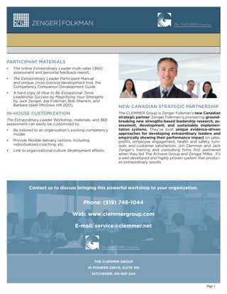 PARTICIPANT MATERIALS
•   The online Extraordinary Leader multi-rater (360)
    assessment and personal feedback report.
•   The Extraordinary Leader Participant Manual
    and unique, cross-training development tool, the
    Competency Companion Development Guide.
•   A hard copy of How to Be Exceptional: Drive
    Leadership Success by Magnifying Your Strengths
    by Jack Zenger, Joe Folkman, Bob Sherwin, and
    Barbara Steel (McGraw Hill 2012).                          NEW CANADIAN STRATEGIC PARTNERSHIP
IN-HOUSE CUSTOMIZATION                                         The CLEMMER Group is Zenger Folkman’s new Canadian
                                                               strategic partner. Zenger Folkman is pioneering ground-
The Extraordinary Leader Workshop, materials, and 360          breaking new strengths-based leadership research, as-
assessment can easily be customized to:                        sessment, development, and sustainable implemen-
•   Be tailored to an organization’s existing competency       tation systems. They’ve built unique evidence-driven
    model.                                                     approaches for developing extraordinary leaders and
                                                               empirically showing their performance impact on sales,
•   Provide flexible delivery options, including               profits, employee engagement, health and safety, turn-
    individualized coaching, etc.                              over, and customer satisfaction. Jim Clemmer and Jack
•   Link to organizational culture development efforts.        Zenger’s training and consulting firms first partnered
                                                               when they led The Achieve Group and Zenger Miller. It’s
                                                               a well developed and highly proven system that produc-
                                                               es extraordinary results.




             Contact us to discuss bringing this powerful workshop to your organization.


                                            Phone: (519) 748-1044

                                      Web: www.clemmergroup.com

                                       E-mail: service@clemmer.net




                                                    THE CLEMMER GROUP
                                               10 PIONEER DRIVE, SUITE 105
                                                   KITCHENER, ON N2P 2A4


                                                                                                              Page 3
 