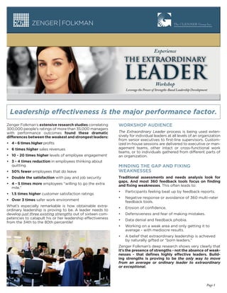 Experience
                                                                THE EXTRAORDINARY

                                                                LEADER               Workshop
                                                                Leverage the Power of Strengths-Based Leadership Development




 Leadership effectiveness is the major performance factor.
Zenger Folkman’s extensive research studies correlating     WORKSHOP AUDIENCE
300,000 people’s ratings of more than 35,000 managers
with performance outcomes found these dramatic              The Extraordinary Leader process is being used exten-
differences between the weakest and strongest leaders:      sively for individual leaders at all levels of an organization
                                                            from senior executives to first-line supervisors. Custom-
• 4 - 6 times higher profits                                ized in-house sessions are delivered to executive or man-
• 6 times higher sales revenues                             agement teams, other intact or cross-functional work
                                                            teams, or to individuals gathered from different parts of
• 10 - 20 times higher levels of employee engagement        an organization.
• 3 - 4 times reduction in employees thinking about
  quitting                                                  MINDING THE GAP AND FIXING
• 50% fewer employees that do leave                         WEAKNESSES
• Double the satisfaction with pay and job security         Traditional assessments and needs analysis look for
                                                            gaps. And most 360 feedback tools focus on ﬁnding
• 4 - 5 times more employees “willing to go the extra       and ﬁxing weaknesses. This often leads to:
  mile.”
                                                            •   Participants feeling beat up by feedback reports.
• 1.5 times higher customer satisfaction ratings
                                                            •   Negative response or avoidance of 360 multi-rater
• Over 3 times safer work environment
                                                                feedback tools.
What’s especially remarkable is how obtainable extra-
                                                            •   Erosion of confidence.
ordinary leadership is proving to be. A leader needs to
develop just three existing strengths out of sixteen com-   •   Defensiveness and fear of making mistakes.
petencies to catapult his or her leadership effectiveness   •   Data denial and feedback phobia.
from the 34th to the 80th percentile!
                                                            •   Working on a weak area and only getting it to
                                                                average - with mediocre results.
                                                            •   A belief that extraordinary leadership is achieved
                                                                by naturally gifted or “born leaders.”
                                                            Zenger Folkman’s deep research shows very clearly that
                                                            it’s the presence of strengths - not the absence of weak-
                                                            nesses - that deﬁnes highly effective leaders. Build-
                                                            ing strengths is proving to be the only way to move
                                                            from an average or ordinary leader to extraordinary
                                                            or exceptional.



                                                                                                                           Page 1
 