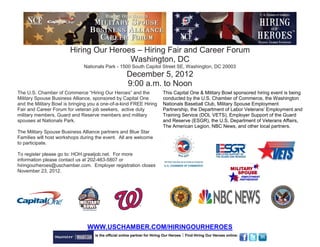 Hiring Our Heroes – Hiring Fair and Career Forum
                                        Washington, DC
                              Nationals Park - 1500 South Capitol Street SE, Washington, DC 20003
                                                      December 5, 2012
                                                      9:00 a.m. to Noon
The U.S. Chamber of Commerce “Hiring Our Heroes” and the                    This Capital One & Military Bowl sponsored hiring event is being
Military Spouse Business Alliance, sponsored by Capital One                 conducted by the U.S. Chamber of Commerce, the Washington
and the Military Bowl is bringing you a one-of-a-kind FREE Hiring           Nationals Baseball Club, Military Spouse Employment
Fair and Career Forum for veteran job seekers, active duty                  Partnership, the Department of Labor Veterans’ Employment and
military members, Guard and Reserve members and military                    Training Service (DOL VETS), Employer Support of the Guard
spouses at Nationals Park.                                                  and Reserve (ESGR), the U.S. Department of Veterans Affairs,
                                                                            The American Legion, NBC News, and other local partners.
The Military Spouse Business Alliance partners and Blue Star
Families will host workshops during the event. All are welcome
to participate.

To register please go to: HOH.greatjob.net. For more
information please contact us at 202-463-5807 or
hiringourheroes@uschamber.com. Employer registration closes
November 23, 2012.




                                WWW.USCHAMBER.COM/HIRINGOURHEROES
                                    is the official online partner for Hiring Our Heroes  Find Hiring Our Heroes online:
 