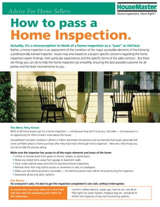 Advice For Home Sellers

How to pass a
Home Inspection.
Actually, it’s a misconception to think of a home inspection as a “pass” or fail test.
Rather, a home inspection is an assessment of the condition of the major accessible elements of the home by
a professionally trained inspector. Issues may arise based on a buyer’s specific concerns regarding the home
inspection report findings, their particular expectations and the specific terms of the sales contract. But there
are things you can do to help the home inspection go smoothly, ensuring the best possible outcome for all
parties and the least inconvenience to you.




The More They Know:
80% of all home buyers opt for a home inspection — not because they don’t trust you, the seller — but because it is
an opportunity for them to learn more about the house.
HouseMaster has been involved in almost 2 million real estate transactions and has learned that buyers generally feel
more confident about a home purchase after they have had a thorough home inspection. Here are a few things you
can do to help the process along.

Make sure the inspector has access to all the major elements and areas of the home.
 • Unlock or remove locks from gates on fences, closets, or panel doors
 • Move any stored items away from garage or basement walls
 • Clear under cabinet areas and sinks for plumbing fixture inspections
 • Remove items that may restrict access or movement in attic or crawlspace
 • Make sure the electrical panel is accessible — the electrical panel cover will be removed during the inspection
 • Deactivate all security alarm systems

The Basics:
For everyone’s sake, it’s best to get the inspection completed in one visit, without interruption.

To ensure this can occur, here are a few hard            Confirm utilities (electric, water, gas, fuel oil, etc.) are all on
and fast rules for preparing your home for               Pilot lights for water heaters, fireplace logs etc. should be lit
the inspection.                                          Inform the inspector of any non-functioning systems
 
