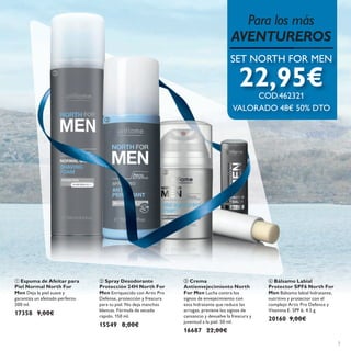 




3
 Espuma de Afeitar para
Piel Normal North For
Men Deja la piel suave y
garantiza un afeitado perfecto.
200 ml.
17358 9,00€
 Spray Desodorante
Protección 24H North For
Men Enriquecido con Artic Pro
Defense, protección y frescura
para tu piel. No deja manchas
blancas. Fórmula de secado
rápido. 150 ml.
15549 8,00€
 Crema
Antienvejecimiento North
For Men Lucha contra los
signos de envejecimiento con
esta hidratante que reduce las
arrugas, previene los signos de
cansancio y devuelve la frescura y
juventud a la piel. 50 ml.
16687 22,00€
 Bálsamo Labial
Protector SPF6 North For
Men Bálsamo labial hidratante,
nutritivo y protector con el
complejo Artic Pro Defence y
Vitamina E. SPF 6. 4.5 g.
20160 9,00€
Para los más
AVENTUREROS
SET NORTH FOR MEN
22,95€COD.462321
VALORADO 48€ 50% DTO
 