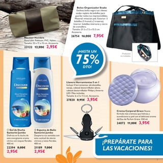 
5
 Gel de Ducha
Santorini Jumbo
Disfruta en la ducha de
este energizante aroma
cítrico con toques ﬂorales.
400 ml.
22394 8,00€
2,95€
 Espuma de Baño
Santorini Jumbo
Despierta tus sentidos con
este cocktail de olores
cítricos y notas ﬂorales.
400 ml.
21189 7,00€
2,95€
Crema Corporal Grace Nueva
fórmula más cremosa que hidrata y
acondiciona tu piel con el delicioso aroma
del Eau de Parfum Grace. 250 ml.
24072 11,00€ 3,95€
Neceser Hombre
Materiales: Poliéster, PVC, Nylon.
Tamaño: 25 x 11 x 15 cm. Accesorio.
23122 12,00€ 2,95€
Bolso-Organizador Snake
Estiloso bolso negro con ribetes
azules repleto de bolsillos para
guardar todos tus imprescindibles.
Material: imitación piel. Exterior: 3
bolsillos (1 frontal y 2 traseros).
Interior: bolsillos interiores y cierre
de cremallera.
Tamaño: 21.5 x 7.5 x 15.5 cm.
Accesorio.
26754 16,00€ 7,95€
Productos
no incluidos.
¡HASTA UN
75%DTO!
¡PREPÁRATE PARA
LASVACACIONES!
Llavero Herramientas 5 en 1
Incluye 4 herramientas: abrebotellas,
navaja, cabezal destornillador plano,
cabezal destornillador Philips y linterna
LED. Pilas incluidas.
Tamaño: 6 x 3 x 1.5 cm. Accesorio.
27820 8,95€ 3,95€
 