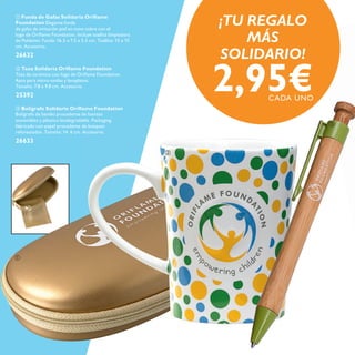 


 Taza Solidaria Oriﬂame Foundation
Taza de cerámica con logo de Oriﬂame Foundation.
Apta para micro-ondas y lavaplatos.
Tamaño: 7.8 x 9.8 cm. Accesorio.
25392
 Bolígrafo Solidario Oriﬂame Foundation
Bolígrafo de bambú procedente de fuentes
sostenibles y plástico biodegradable. Packaging
fabricado con papel procedente de bosques
reforestados. Tamaño: 14. 6 cm. Accesorio.
26633
 Funda de Gafas Solidaria Oriﬂame
Foundation Elegante funda
de gafas de imitación piel en tono cobre con el
logo de Oriﬂame Foundation. Incluye toallita limpiadora
de Poliéster. Funda: 16.5 x 7.5 x 5.5 cm. Toallita: 15 x 15
cm. Accesorio.
26632
2,95€CADA UNO
¡TU REGALO
MÁS
SOLIDARIO!
 